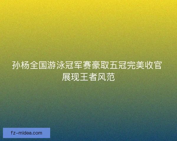 孙杨全国游泳冠军赛豪取五冠完美收官 展现王者风范